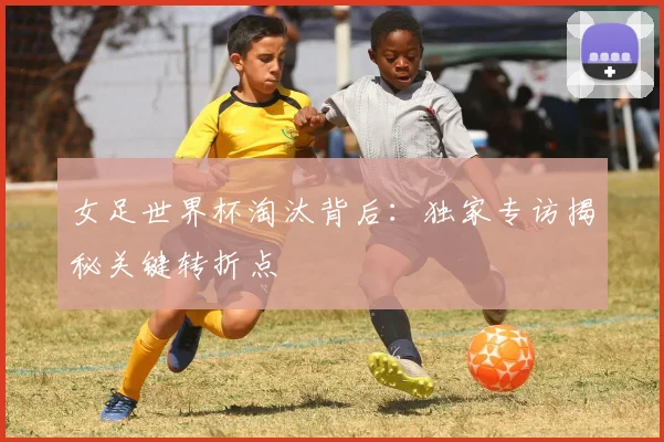 女足世界杯淘汰背后:独家专访揭秘关键转折点