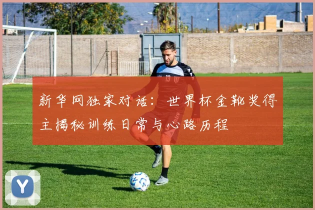 新华网独家对话：世界杯金靴奖得主揭秘训练日常与心路历程