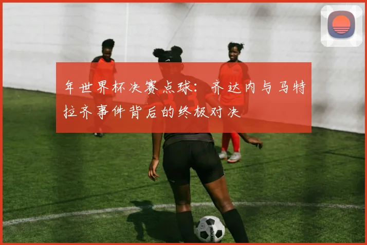 年世界杯决赛点球:齐达内与马特拉齐事件背后的终极对决