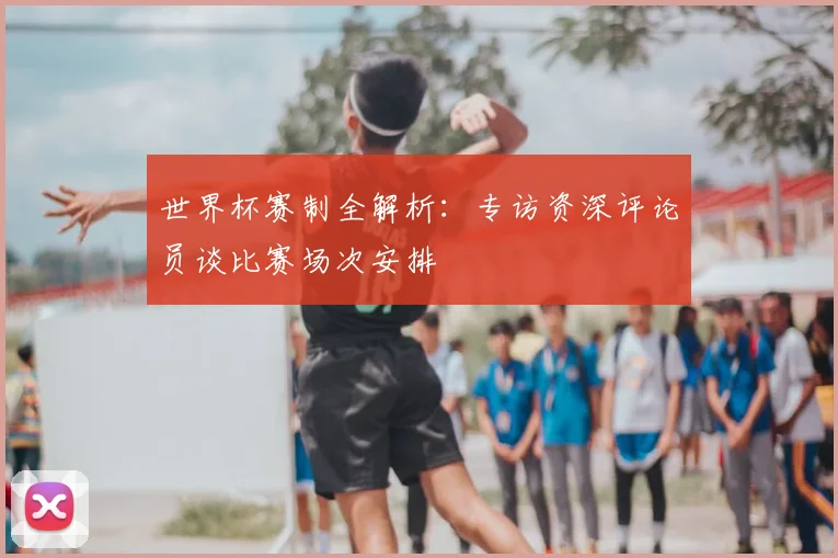 世界杯赛制全解析：专访资深评论员谈比赛场次安排
