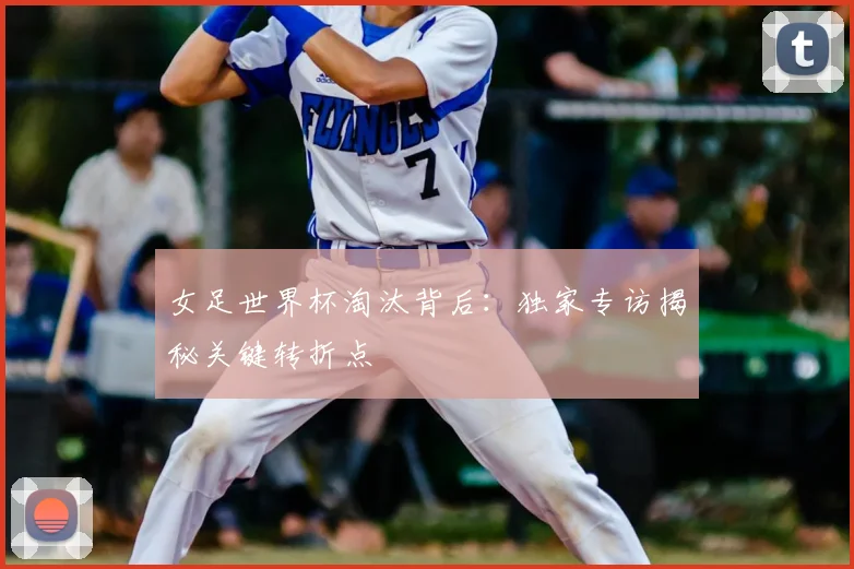 女足世界杯淘汰背后:独家专访揭秘关键转折点