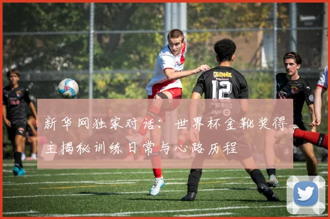 新华网独家对话：世界杯金靴奖得主揭秘训练日常与心路历程