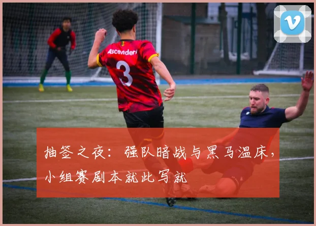 抽签之夜：强队暗战与黑马温床，小组赛剧本就此写就