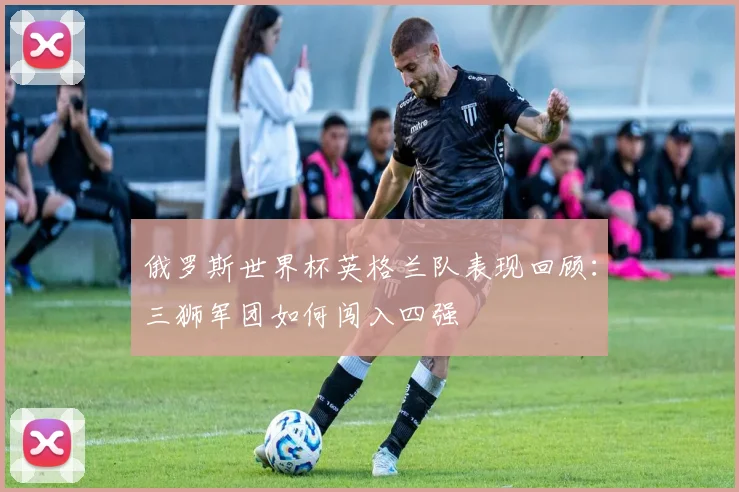 俄罗斯世界杯英格兰队表现回顾：三狮军团如何闯入四强