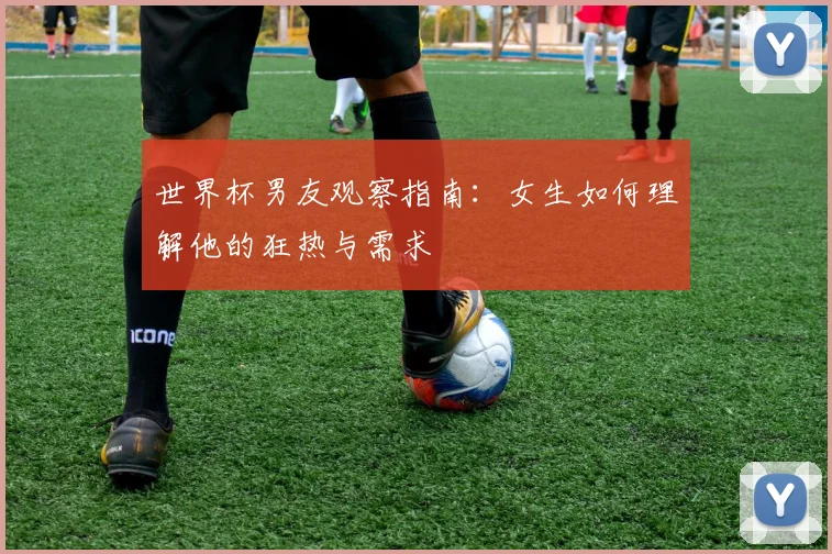世界杯男友观察指南：女生如何理解他的狂热与需求