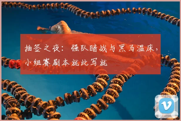 抽签之夜：强队暗战与黑马温床，小组赛剧本就此写就