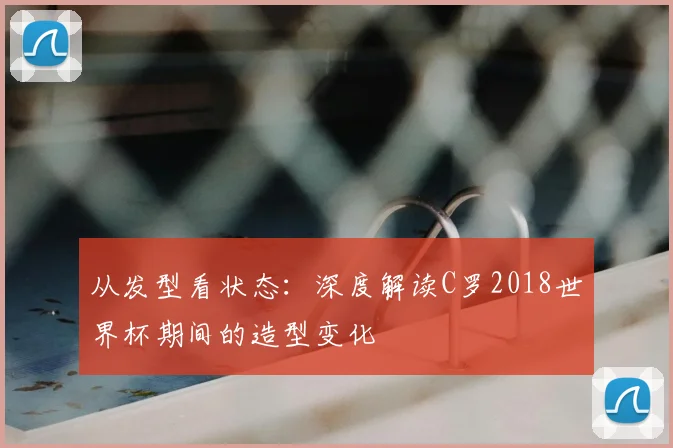 从发型看状态:深度解读C罗2018世界杯期间的造型变化