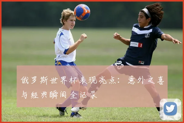 俄罗斯世界杯表现亮点：意外之喜与经典瞬间全记录
