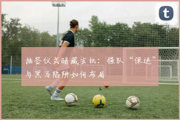 抽签仪式暗藏玄机：强队“保送”与黑马陷阱如何布局