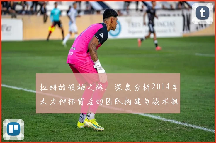 拉姆的领袖之路：深度分析2014年大力神杯背后的团队构建与战术执行