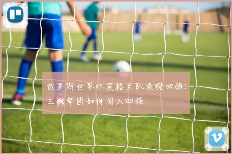 俄罗斯世界杯英格兰队表现回顾：三狮军团如何闯入四强
