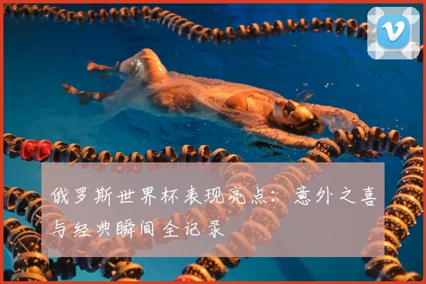 俄罗斯世界杯表现亮点：意外之喜与经典瞬间全记录