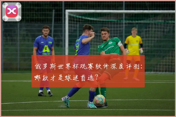 俄罗斯世界杯观赛软件深度评测：哪款才是球迷首选？
