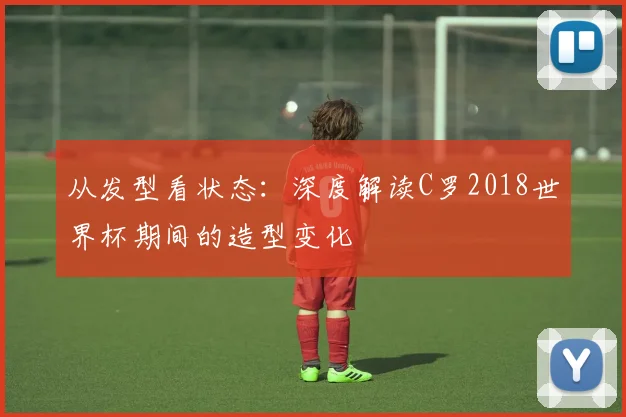 从发型看状态:深度解读C罗2018世界杯期间的造型变化